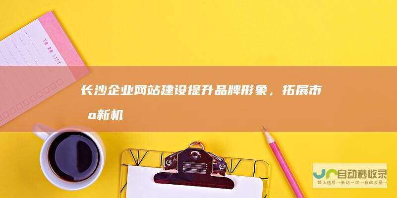 长沙企业网站建设：提升品牌形象，拓展市场新机遇