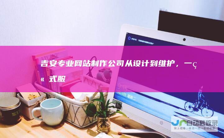 吉安专业网站制作公司：从设计到维护，一站式服务，助您轻松在线经营